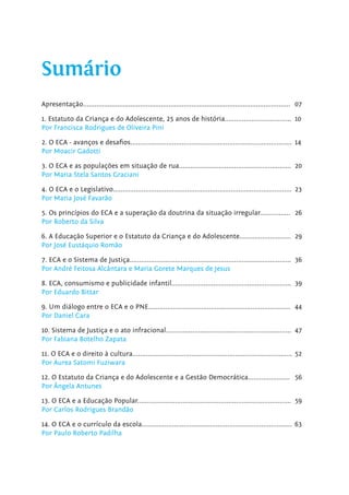 Apresentação............................................................................................................. 07
1. Estatuto da Criança e do Adolescente, 25 anos de história................................... 10
Por Francisca Rodrigues de Oliveira Pini
2. O ECA - avanços e desafios..................................................................................... 14
Por Moacir Gadotti
3. O ECA e as populações em situação de rua........................................................... 20
Por Maria Stela Santos Graciani
4. O ECA e o Legislativo.............................................................................................. 23
Por Maria José Favarão
5. Os princípios do ECA e a superação da doutrina da situação irregular................ 26
Por Roberto da Silva
6. A Educação Superior e o Estatuto da Criança e do Adolescente........................... 29
Por José Eustáquio Romão
7. ECA e o Sistema de Justiça..................................................................................... 36
Por André Feitosa Alcântara e Maria Gorete Marques de Jesus
8. ECA, consumismo e publicidade infantil............................................................... 39
Por Eduardo Bittar
9. Um diálogo entre o ECA e o PNE........................................................................... 44
Por Daniel Cara
10. Sistema de Justiça e o ato infracional.................................................................. 47
Por Fabiana Botelho Zapata
11. O ECA e o direito à cultura.................................................................................... 52
Por Aurea Satomi Fuziwara
12. O Estatuto da Criança e do Adolescente e a Gestão Democrática...................... 56
Por Ângela Antunes
13. O ECA e a Educação Popular................................................................................. 59
Por Carlos Rodrigues Brandão
14. O ECA e o currículo da escola............................................................................... 63
Por Paulo Roberto Padilha
Sumário
 