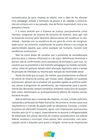 50
socioeducativa da pena imposta ao adulto, mas o ideal de lhe oferecer
uma pedagogia voltada à formação da pessoa e do cidadão e colocá-lo,
não em contato com o seu passado, mas de forma responsável, com o seu
presente e futuro.
E é nesse sentido que o Sistema de Justiça, precipuamente como
membro integrante do Sistema de Garantia de Direitos, deve agir não
se deixando envolver pelo fatalismo obscurantista em evidência na atu-
alidade – fazendo crer na existência de um gene do crime, de marginali-
dade social. Ao contrário, trabalhando no auxílio efetivo e na criação de
oportunidades àqueles que, como qualquer ser humano, nascem com
tendências construtivas.
Não há como deixar de ressaltar que a pretensão da socioeducação
prevista para o sistema infracional é a de suprir deficiências familiares e
sociais, não as confirmando como causadoras de exclusão e, para isso, ne-
cessário que se possibilite o real trabalho pedagógico na medida socioedu-
cativa, antes de qualquer debate sobre alteração legislativa sobre o tempo
de privação de liberdade ou mesmo pela redução da maioridade penal.
Muito há ainda que se ousar. Ou melhor, que simplesmente se efetivar.
Os atores do Sistema de Justiça, por muitas vezes, afogados em questões
processuais, deixam de se envolver em questões ligadas às políticas públi-
cas, planos e programas de atendimento, tão importantes para o atendi-
mento das demandas sempre complexas presentes nessa área de atuação,
bem como relacionadas ao acompanhamento efetivo do sistema socioe-
ducativo do país.
Não se defende aqui a inversão dos Poderes, no caso, o Poder Judiciário
realizando a atribuição do Poder Executivo. Ao contrário, muitas vezes essa
interferência e inversão de papéis pode ser desastrosa. Contudo, o Estatu-
to precisa ser efetivado! Contamos, agora, com importantes instrumentos
trazidos pela Lei nº 12.594/12, especialmente no tocante à obrigatoriedade
de elaboração dos planos decenais do sistema socioeducativo nas esferas
federal, estadual e municipal. Esses planos, bem construídos, com parti-
cipação social e daqueles para quem é dirigido, tornar-se-ão importantes
 