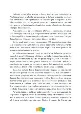53
Podemos tratar sobre o ECA e o direito à cultura por vários ângulos.
Privilegiarei aqui a reflexão considerando a Cultura enquanto modo de
vida e transmissão intergeracional e a sua condição de legado da e para
a humanidade. Esta concepção nos provoca a problematizar as contradi-
ções a serem enfrentadas visando valorizar o acúmulo sobre os direitos da
criança e do adolescente.
Perpassam ações de identificação, afirmação, valorização, preserva-
ção, promoção culturais, que não podem ser feitas sem a articulação com
as demais políticas. Esta concepção está presente no Estatuto da Criança e
do Adolescente (ECA), que completará 25 anos em 2015.
Dentre as várias dimensões inovadoras no ECA, a participação da crian-
ça e do adolescente é um elemento chave. Decorrente deste fundamento,
previsto na Constituição Federal de 1988, exige-se que novas posturas se-
jam desencadeadas cotidianamente.
No âmbito dos deveres do Estado, da sociedade e da família, pensemos
o papel de uma Política para a Cultura, partindo do reconhecimento das
raízes do povo brasileiro, a partir dos povos indígenas, com as marcas dos
negros escravizados e dos imigrantes de várias nacionalidades... As marcas
autoritárias de origem, de massacre a partir da invasão deste território
hoje chamado Brasil, estão presentes no cotidiano da sociedade.
O papel da cultura, dentro da perspectiva do ECA pode ser o de dissemi-
nar os vários pontos de vista existentes na sociedade, mas consideramos
fundamental que possam ser socializadas as visões a partir da classe traba-
lhadora. Este movimento de recuperar a história do povo, desde baixo, ao
mesmo tempo que busca disseminar os conhecimentos produzidos aca-
demicamente, é tarefa de todos. Todas as áreas, inclusive da cultura, po-
dem e devem realizar este amplo movimento que cotidianamente afirme a
condição de sujeito e de pessoa em condição peculiar de desenvolvimento.
Portanto, todas as políticas podem contribuir para as mudanças, in-
corporando as ações culturais ou realizando planos articulados de serviços
para a população. O ECA nos ilumina para pensarmos um projeto cultu-
ral de uma sociedade promotora dos Direitos Humanos da Criança e do
 