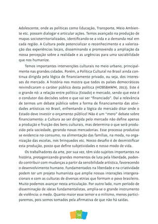 54
Adolescente, onde as políticas como Educação, Transporte, Meio Ambien-
te etc. possam dialogar e articular ações. Temos avançado na produção de
mapas socioterritorializados, identificando-se a vida e a demanda real em
cada região. A Cultura pode potencializar o reconhecimento e a valoriza-
ção das experiências locais, disseminando e promovendo a ampliação da
nossa percepção sobre a realidade e as urgências para uma sociabilidade
que nos humanize.
Temos importantes intervenções culturais no meio urbano, principal-
mente nas grandes cidades. Porém, a Política Cultural no Brasil ainda con-
tinua dirigida pela lógica de financiamento privado, ou seja, dos interes-
ses do mercado. A história nos mostra que todos os países democráticos
reivindicaram o caráter público desta política (HOBSBAWM, 2013). Este é
o grande nó: a relação entre política (Estado) e mercado, sendo que este é
o condutor das decisões sobre o que vai ser “financiado”. Daí a relevância
de termos um debate público sobre a forma de financiamento das ativi-
dades artísticas no Brasil, enfrentando a lógica do mercado ditar onde o
Estado deve investir o orçamento público! Não é um “mero” debate sobre
financiamento: a Cultura ao ser dirigida pelo mercado não define apenas
a produção e fruição dos bens culturais, mas determina o que será produ-
zido pela sociedade, gerando novas mercadorias. Esse processo produtivo
se evidencia no consumo, na alimentação das famílias, na moda, na orga-
nização das escolas, nos brinquedos etc. Nosso desafio é de desmistificar
esta produção, posto que define subjetividades e nosso modo de vida.
Os trabalhadores da arte, por sua vez, têm sido sujeitos importantes na
história, protagonizando grandes momentos de luta pela liberdade, poden-
do contribuir com mudanças a partir da sensibilidade artística, favorecendo
o desenvolvimento humano. Fundamentados na liberdade e na criatividade
podem ter um projeto humanista que amplie nossas interações intergera-
cionais e com as culturas de diversas etnias que formam o povo brasileiro.
Muito podemos avançar nesta articulação. Por outro lado, num período de
disseminação de ideias fundamentalistas, amplia-se o grande instrumento
de violência: o medo. Quanto maior esse temor e o niilismo, menos partici-
paremos, pois somos tomados pela afirmativa de que não há saídas.
 