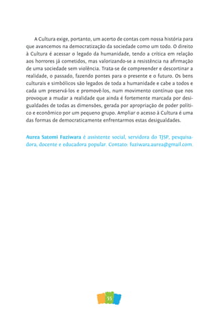 55
A Cultura exige, portanto, um acerto de contas com nossa história para
que avancemos na democratização da sociedade como um todo. O direito
à Cultura é acessar o legado da humanidade, tendo a crítica em relação
aos horrores já cometidos, mas valorizando-se a resistência na afirmação
de uma sociedade sem violência. Trata-se de compreender e descortinar a
realidade, o passado, fazendo pontes para o presente e o futuro. Os bens
culturais e simbólicos são legados de toda a humanidade e cabe a todos e
cada um preservá-los e promovê-los, num movimento contínuo que nos
provoque a mudar a realidade que ainda é fortemente marcada por desi-
gualdades de todas as dimensões, gerada por apropriação de poder políti-
co e econômico por um pequeno grupo. Ampliar o acesso à Cultura é uma
das formas de democraticamente enfrentarmos estas desigualdades.
Aurea Satomi Fuziwara é assistente social, servidora do TJSP, pesquisa-
dora, docente e educadora popular. Contato: fuziwara.aurea@gmail.com.
 