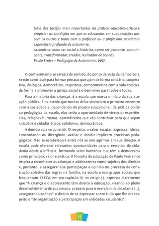 57
O conhecimento se esvazia de sentido, do ponto de vista da democracia,
se não contribuir para formar pessoas que ajam de forma solidária, coopera-
tiva, dialógica, democrática, respeitosa, comprometida com a vida coletiva,
de forma a promover a justiça social e o bem-viver para todos e todas.
Para a maioria das crianças, é a escola que marca o início da sua atu-
ação pública. É na escola que muitas delas vivenciam o primeiro encontro
com a sociedade e, dependendo do projeto educacional, da prática políti-
co-pedagógica da escola, elas terão a oportunidade de vivenciar experiên-
cias, relações humanas, aprendizados que vão contribuir para que sejam
cidadãos e cidadãs éticos, solidários, democráticos.
A democracia se constrói. O respeito, o saber escutar, expressar ideias,
concordando ou divergindo, avaliar e decidir implicam processos peda-
gógicos. Não se estabelecerá entre nós se não agirmos em sua direção. A
escola pode oferecer relevantes oportunidades para o exercício da cida-
dania desde a infância, formando seres humanos que têm a democracia
como princípio, valor e prática. A ﬁlosoﬁa da educação de Paulo Freire nos
inspira a reconhecer as crianças e adolescentes como sujeitos dos direitos
e, portanto, a assegurar sua participação e opinião no processo de cons-
trução coletiva das regras na família, na escola e nos grupos sociais que
frequentam. O ECA, em seu capítulo IV, no artigo 53, expressa claramente
que “A criança e o adolescente têm direito à educação, visando ao pleno
desenvolvimento de sua pessoa, preparo para o exercício da cidadania (…),
assegurando-se-lhes” o direito de se expressar sobre tudo que lhe diz res-
peito e “de organização e participação em entidades estudantis”.
Uma das tarefas mais importantes da prática educativo-crítica é
propiciar as condições em que os educandos em suas relações uns
com os outros e todos com o professor ou a professora ensaiam a
experiência profunda de assumir-se.
Assumir-se como ser social e histórico, como ser pensante, comuni-
cante, transformador, criador, realizador de sonhos.
Paulo Freire – Pedagogia da Autonomia, 1997.
 