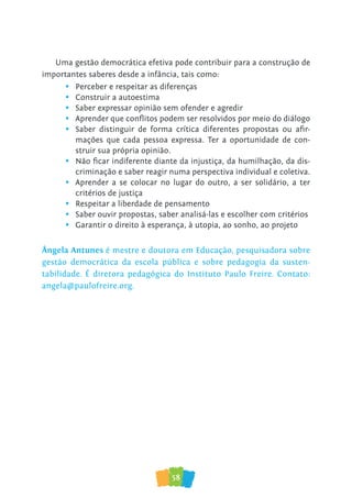 58
Uma gestão democrática efetiva pode contribuir para a construção de
importantes saberes desde a infância, tais como:
• Perceber e respeitar as diferenças
• Construir a autoestima
• Saber expressar opinião sem ofender e agredir
• Aprender que conflitos podem ser resolvidos por meio do diálogo
• Saber distinguir de forma crítica diferentes propostas ou afir-
mações que cada pessoa expressa. Ter a oportunidade de con-
struir sua própria opinião.
• Não ficar indiferente diante da injustiça, da humilhação, da dis-
criminação e saber reagir numa perspectiva individual e coletiva.
• Aprender a se colocar no lugar do outro, a ser solidário, a ter
critérios de justiça
• Respeitar a liberdade de pensamento
• Saber ouvir propostas, saber analisá-las e escolher com critérios
• Garantir o direito à esperança, à utopia, ao sonho, ao projeto
Ângela Antunes é mestre e doutora em Educação, pesquisadora sobre
gestão democrática da escola pública e sobre pedagogia da susten-
tabilidade. É diretora pedagógica do Instituto Paulo Freire. Contato:
angela@paulofreire.org.
 