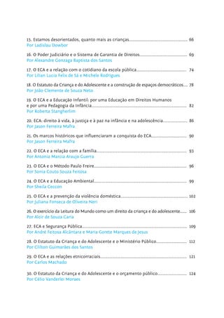 15. Estamos desorientados, quanto mais as crianças................................................ 66
Por Ladislau Dowbor
16. O Poder Judiciário e o Sistema de Garantia de Direitos....................................... 69
Por Alexandre Gonzaga Baptista dos Santos
17. O ECA e a relação com o cotidiano da escola pública......................................... 74
Por Lilian Lucia Felix de Sá e Michele Rodrigues
18. O Estatuto da Criança e do Adolescente e a construção de espaços democráticos.... 78
Por João Clemente de Souza Neto
19. O ECA e a Educação Infantil: por uma Educação em Direitos Humanos
e por uma Pedagogia da Infância.............................................................................. 82
Por Roberta Stangherlim
20. ECA: direito à vida, à justiça e à paz na infância e na adolescência.................... 86
Por Jason Ferreira Mafra
21. Os marcos históricos que inﬂuenciaram a conquista do ECA............................. 90
Por Jason Ferreira Mafra
22. O ECA e a relação com a família.......................................................................... 93
Por Antonia Marcia Araujo Guerra
23. O ECA e o Método Paulo Freire............................................................................ 96
Por Sonia Couto Souza Feitosa
24. O ECA e a Educação Ambiental............................................................................ 99
Por Sheila Ceccon
25. O ECA e a prevenção da violência doméstica....................................................... 102
Por Juliana Fonseca de Oliveira Neri
26. O exercício da Leitura do Mundo como um direito da criança e do adolescente...... 106
Por Alcir de Souza Caria
27. ECA e Segurança Pública...................................................................................... 109
Por André Feitosa Alcântara e Maria Gorete Marques de Jesus
28. O Estatuto da Criança e do Adolescente e o Ministério Público......................... 112
Por Clilton Guimarães dos Santos
29. O ECA e as relações etnicorraciais....................................................................... 121
Por Carlos Machado
30. O Estatuto da Criança e do Adolescente e o orçamento público........................ 124
Por Célio Vanderlei Moraes
 
