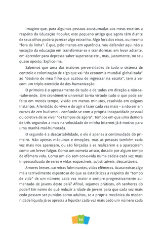 60
Imagino que, para algumas pessoas acostumadas aos meus escritos a
respeito da Educação Popular, este pequeno artigo que agora têm diante
de seus olhos poderá parecer algo estranho. Algo fora dos eixos, ou mesmo
“fora da linha”. É que, pelo menos em aparência, vou defender aqui não a
vocação da educação em transformar-se e transformar, em levar adiante,
em aprender para depressa saber superar-se etc., mas, justamente, no seu
quase oposto. Explico-me.
Sabemos que uma das maiores perversidades de todo o sistema de
controle e colonização de algo que vai “da economia mundial globalizada”
ao “destino de meu filho que acabou de ingressar na escola”, tem a ver
com um triplo exercício de des-humanização.
O primeiro é o apressamento de tudo e de todos em direção a não-se-
-sabe-onde. Um cronômetro universal torna virtude tudo o que pode ser
feito em menos tempo, vivido em menos minutos, resolvido em exíguos
instantes. A lentidão do viver e do agir e fazer cada vez mais – a não ser em
cursos de zen budismo – confunde-se com a própria incapacidade pessoal
ou coletiva de se viver “os tempos de agora”. Tempos em que uma demora
de três segundos a mais na velocidade de minha Internet já é motivo para
uma manhã mal-humorada.
O segundo é a descartabilidade, e ele é apenas a continuidade do pri-
meiro. Não apenas máquinas e emoções, mas as pessoas também cada
vez mais nos aparecem, ou são forçadas a se realizarem e a aparecerem
como um breve fulgor. Como um cometa arisco, dotado por algum tempo
de efêmera vida. Como um elo sem cor-e-vida numa cadeia cada vez mais
impessoalizada de seres e vidas esquecíveis, substituíveis, descartáveis.
Amores breves, carreiras fulminantes, vidas efêmeras. Acaso existe algo
mais terrivelmente espantoso do que as estatísticas a respeito do “tempo
de vida” de um número cada vez maior e sempre progressivamente au-
mentado de jovens deste país? Afinal, sejamos práticos, oh senhores do
poder! Em nome do quê reduzir a idade de jovens para que cada vez mais
cedo possam ser punidos como adultos, se a própria mecânica da moder-
nidade líquida já se apressa a liquidar cada vez mais cedo um número cada
 