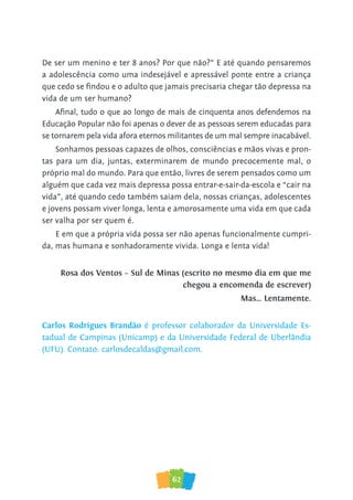 62
De ser um menino e ter 8 anos? Por que não?” E até quando pensaremos
a adolescência como uma indesejável e apressável ponte entre a criança
que cedo se findou e o adulto que jamais precisaria chegar tão depressa na
vida de um ser humano?
Afinal, tudo o que ao longo de mais de cinquenta anos defendemos na
Educação Popular não foi apenas o dever de as pessoas serem educadas para
se tornarem pela vida afora eternos militantes de um mal sempre inacabável.
Sonhamos pessoas capazes de olhos, consciências e mãos vivas e pron-
tas para um dia, juntas, exterminarem de mundo precocemente mal, o
próprio mal do mundo. Para que então, livres de serem pensados como um
alguém que cada vez mais depressa possa entrar-e-sair-da-escola e “cair na
vida”, até quando cedo também saiam dela, nossas crianças, adolescentes
e jovens possam viver longa, lenta e amorosamente uma vida em que cada
ser valha por ser quem é.
E em que a própria vida possa ser não apenas funcionalmente cumpri-
da, mas humana e sonhadoramente vivida. Longa e lenta vida!
Rosa dos Ventos – Sul de Minas (escrito no mesmo dia em que me
chegou a encomenda de escrever)
Mas… Lentamente.
Carlos Rodrigues Brandão é professor colaborador da Universidade Es-
tadual de Campinas (Unicamp) e da Universidade Federal de Uberlândia
(UFU). Contato: carlosdecaldas@gmail.com.
 