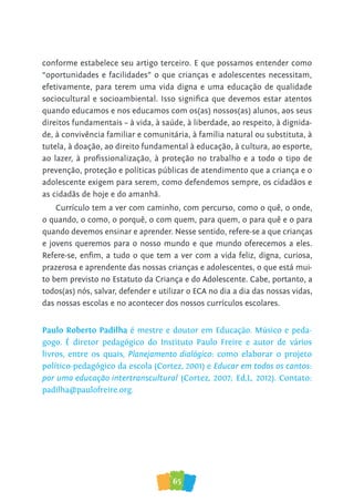 65
conforme estabelece seu artigo terceiro. E que possamos entender como
“oportunidades e facilidades” o que crianças e adolescentes necessitam,
efetivamente, para terem uma vida digna e uma educação de qualidade
sociocultural e socioambiental. Isso signiﬁca que devemos estar atentos
quando educamos e nos educamos com os(as) nossos(as) alunos, aos seus
direitos fundamentais – à vida, à saúde, à liberdade, ao respeito, à dignida-
de, à convivência familiar e comunitária, à família natural ou substituta, à
tutela, à doação, ao direito fundamental à educação, à cultura, ao esporte,
ao lazer, à proﬁssionalização, à proteção no trabalho e a todo o tipo de
prevenção, proteção e políticas públicas de atendimento que a criança e o
adolescente exigem para serem, como defendemos sempre, os cidadãos e
as cidadãs de hoje e do amanhã.
Currículo tem a ver com caminho, com percurso, como o quê, o onde,
o quando, o como, o porquê, o com quem, para quem, o para quê e o para
quando devemos ensinar e aprender. Nesse sentido, refere-se a que crianças
e jovens queremos para o nosso mundo e que mundo oferecemos a eles.
Refere-se, enﬁm, a tudo o que tem a ver com a vida feliz, digna, curiosa,
prazerosa e aprendente das nossas crianças e adolescentes, o que está mui-
to bem previsto no Estatuto da Criança e do Adolescente. Cabe, portanto, a
todos(as) nós, salvar, defender e utilizar o ECA no dia a dia das nossas vidas,
das nossas escolas e no acontecer dos nossos currículos escolares.
Paulo Roberto Padilha é mestre e doutor em Educação. Músico e peda-
gogo. É diretor pedagógico do Instituto Paulo Freire e autor de vários
livros, entre os quais, Planejamento dialógico: como elaborar o projeto
político-pedagógico da escola (Cortez, 2001) e Educar em todos os cantos:
por uma educação intertranscultural (Cortez, 2007; Ed,L, 2012). Contato:
padilha@paulofreire.org.
 