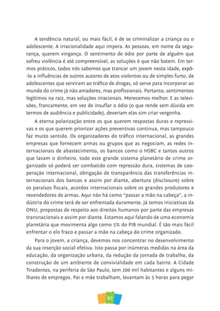 67
A tendência natural, ou mais fácil, é de se criminalizar a criança ou o
adolescente. A irracionalidade aqui impera. As pessoas, em nome da segu-
rança, querem vingança. O sentimento de ódio por parte de alguém que
sofreu violência é até compreensível, as soluções é que não batem. Em ter-
mos práticos, todos nós sabemos que trancar um jovem nesta idade, expô-
-lo a influências de outros autores de atos violentos ou de simples furto, de
adolescentes que serviram ao tráfico de drogas, só serve para incorporar ao
mundo do crime já não amadores, mas profissionais. Portanto, sentimentos
legítimos na raiz, mas soluções irracionais. Merecemos melhor. E as televi-
sões, francamente, em vez de insuflar o ódio (o que rende sem dúvida em
termos de audiência e publicidade), deveriam elas sim criar vergonha.
A eterna polarização entre os que querem respostas duras e repressi-
vas e os que querem priorizar ações preventivas continua, mas tampouco
faz muito sentido. Os organizadores do tráfico internacional, as grandes
empresas que fornecem armas ou grupos que as negociam, as redes in-
ternacionais de abastecimento, os bancos como o HSBC e tantos outros
que lavam o dinheiro, todo este grande sistema planetário de crime or-
ganizado só poderá ser combatido com repressão dura, sistemas de coo-
peração internacional, obrigação de transparência das transferências in-
ternacionais dos bancos e assim por diante, abertura (disclosure) sobre
os paraísos fiscais, acordos internacionais sobre os grandes produtores e
revendedores de armas. Aqui não há como “passar a mão na cabeça”, a in-
dústria do crime terá de ser enfrentada duramente. Já temos iniciativas da
ONU, propostas de respeito aos direitos humanos por parte das empresas
transnacionais e assim por diante. Estamos aqui falando de uma economia
planetária que movimenta algo como 5% do PIB mundial. É tão mais fácil
enfrentar o elo fraco e passar a mão na cabeça do crime organizado.
Para o jovem, a criança, devemos nos concentrar no desenvolvimento
da sua inserção social efetiva. Isto passa por inúmeras medidas na área da
educação, da organização urbana, da redução da jornada de trabalho, da
construção de um ambiente de convivialidade em cada bairro. A Cidade
Tiradentes, na periferia de São Paulo, tem 200 mil habitantes e alguns mi-
lhares de empregos. Pai e mãe trabalham, levantam às 5 horas para pegar
 