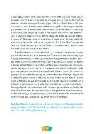 68
a condução, voltam para casa e adormecem no sofá às dez da noite, vendo
bobagens na TV. Que tempo para as crianças, para a vida de família? As
crianças tinham a rua para brincar, jogar bola ou bolinha, hoje estão pre-
sas em casa; a rua é para carros, o terreno que poderia ser parque virou es-
paço comercial. Os EUA sofrem uma epidemia de asma infantil: crianças já
não correm, não andam de bicicleta, não sobem em árvores, não desenvol-
vem o aparelho respiratório de forma adequada. Estão apertando botões.
As próprias famílias estão se separando, a perda geral de convivialidade
e de interações sociais asfixia as relações no domicílio. Nos EUA, apenas
26% dos domicílios têm pai, mãe e filhos. O mundo mudou, nós estamos
desorientados, quanto mais as crianças.
Trabalhando com o Unicef, vi cidades na Itália onde os terrenos ou pra-
ças transformadas em estacionamentos foram reconvertidas em espaços
lúdicos para crianças. Vi em Valparaiso, no Chile, pirambeiras onde os adul-
tos antes jogavam lixo transformadas em arquibancadas, espaço de teatro
e outras apresentações: a obra foi coordenada por crianças. Na Inglaterra,
acabam de aprovar o direito dos empregados solicitarem horários flexíveis
para que possam acomodar o tempo de trabalho e o tempo de transporte
(escapando do horário de pico) e de convívio familiar. A redução da jornada
de trabalho (pelo menos o sábado!) está na ordem do dia. Não é riqueza
que nos faz falta, é a sua distribuição melhor e, sobretudo, o repensar como
estamos organizando a nossa vida, com que objetivos, com que resultados.
Os culpados não são as crianças, não vêm com perversidade embutida. Os
culpados somos nós. As soluções existem, é organizá-las e implementá-las,
bairro por bairro, cidade por cidade. E os que difundem ódio nos meios de
comunicação que se reciclem, ou arranjem outro emprego.
Ladislau Dowbor é economista e professor titular no departamento de
pós-graduação da PUC de São Paulo, nas áreas de Economia e Administra-
ção. Contato: ladislau@dowbor.org.
 
