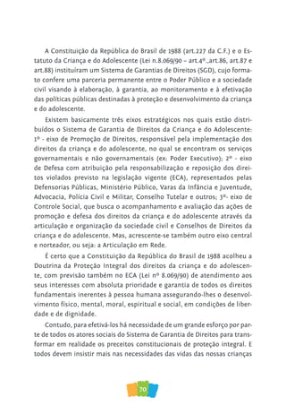 70
A Constituição da República do Brasil de 1988 (art.227 da C.F.) e o Es-
tatuto da Criança e do Adolescente (Lei n.8.069/90 – art.4º.,art.86, art.87 e
art.88) instituíram um Sistema de Garantias de Direitos (SGD), cujo forma-
to confere uma parceria permanente entre o Poder Público e a sociedade
civil visando à elaboração, à garantia, ao monitoramento e à efetivação
das políticas públicas destinadas à proteção e desenvolvimento da criança
e do adolescente.
Existem basicamente três eixos estratégicos nos quais estão distri-
buídos o Sistema de Garantia de Direitos da Criança e do Adolescente:
1º - eixo de Promoção de Direitos, responsável pela implementação dos
direitos da criança e do adolescente, no qual se encontram os serviços
governamentais e não governamentais (ex: Poder Executivo); 2º - eixo
de Defesa com atribuição pela responsabilização e reposição dos direi-
tos violados previsto na legislação vigente (ECA), representados pelas
Defensorias Públicas, Ministério Público, Varas da Infância e Juventude,
Advocacia, Polícia Civil e Militar, Conselho Tutelar e outros; 3º- eixo de
Controle Social, que busca o acompanhamento e avaliação das ações de
promoção e defesa dos direitos da criança e do adolescente através da
articulação e organização da sociedade civil e Conselhos de Direitos da
criança e do adolescente. Mas, acrescente-se também outro eixo central
e norteador, ou seja: a Articulação em Rede.
É certo que a Constituição da República do Brasil de 1988 acolheu a
Doutrina da Proteção Integral dos direitos da criança e do adolescen-
te, com previsão também no ECA (Lei nº 8.069/90) de atendimento aos
seus interesses com absoluta prioridade e garantia de todos os direitos
fundamentais inerentes à pessoa humana assegurando-lhes o desenvol-
vimento físico, mental, moral, espiritual e social, em condições de liber-
dade e de dignidade.
Contudo, para efetivá-los há necessidade de um grande esforço por par-
te de todos os atores sociais do Sistema de Garantia de Direitos para trans-
formar em realidade os preceitos constitucionais de proteção integral. E
todos devem insistir mais nas necessidades das vidas das nossas crianças
 