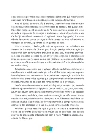 71
e adolescentes por meio de ações concretas e cotidianas que materializem
quaisquer garantias de promoção, proteção e dignidade humana.
Não há dúvida que o desafio é enorme, sabendo-se que atualmente o
Brasil possui uma população de 200 milhões de pessoas, das quais 60 mi-
lhões têm menos de 18 anos de idade, “o que equivale a quase um terço
de toda a população de crianças e adolescentes da América Latina e do
Caribe” (Unicef-Brasil: www.unicef.org/brazil ; www.ibge.gov.br). E a expe-
riência demonstra que as crianças e adolescentes são mais vulneráveis às
violações de direitos, à pobreza e à iniquidade do País.
Neste contexto, o Poder Judiciário se apresenta com relevância no
Sistema de Garantias de Direitos pela função precípua de prestação ju-
risdicional com competência exclusiva de atuação, mediante provoca-
ção, nas situações de risco social envolvendo crianças e adolescentes
(medidas protetivas), assim como nas hipóteses de conduta de adoles-
centes em conflito com a lei com a prática de atos infracionais (medidas
socioeducativas).
Entretanto, os desafios que envolvem a Doutrina da Proteção Integral e
atendimento prioritário das crianças e dos adolescentes exigem a urgente
formulação de uma nova cultura de articulação e cooperação em Rede So-
cial Protetiva entre todos aqueles que compõem o Sistema de Garantia de
Direitos, incluindo-se os Juízes das varas da infância e juventude.
Conforme dados do Conselho Nacional de Justiça, existem 1.303 varas da
infância e juventude no Brasil (agência CNJ de notícias, 30/4/2014, www.cnj.
jus.br) que atuam com a população infantojuvenil de 60 milhões de pessoas!
Diante dessa realidade, é necessário a assunção de diferentes contor-
nos de ativismo judicial diante da complexa e multifacetada realidade so-
cial que envolve atualmente a convivência familiar, o comportamento das
crianças e dos adolescentes e sua interação com sociedade em geral.
Ademais, parece razoável que o Juiz da infância e juventude tra-
balhe sob diferente perspectiva de prevenção de conflitos (lide social)
através da articulação intersetorial com a Rede Protetiva Sociocomu-
nitária do Município.
 