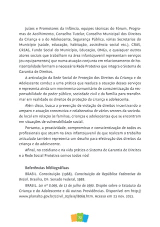 72
Juízes e Promotores da Infância, equipes técnicas do Fórum, Progra-
mas de Acolhimento, Conselho Tutelar, Conselho Municipal dos Direitos
da Criança e a do Adolescente, Segurança Pública, várias Secretarias do
Município (saúde, educação, habitação, assistência social etc.), CRAS,
CREAS, Fundo Social do Município, Educação, ONGs, e quaisquer outros
atores sociais que trabalham na área infantojuvenil representam serviços
(ou equipamentos) que numa atuação conjunta em relacionamento de ho-
rizontalidade formam a necessária Rede Protetiva que integra o Sistema de
Garantia de Direitos.
A articulação da Rede Social de Proteção dos Direitos da Criança e do
Adolescente conduz a uma prática que reeduca a atuação desses serviços
e representa ainda um movimento comunitário de conscientização da res-
ponsabilidade do poder público, sociedade civil e da família para transfor-
mar em realidade os direitos de proteção da criança e adolescente.
Além disso, busca a prevenção de violação de direitos incentivando o
amparo e atuação construtiva e colaborativa de vários setores da socieda-
de local em relação às famílias, crianças e adolescentes que se encontram
em situações de vulnerabilidade social.
Portanto, a proatividade, compromisso e conscientização de todos os
profissionais que atuam na área infantojuvenil de que realizem o trabalho
articulado também representa um desafio para efetivação dos direitos da
criança e do adolescente.
Afinal, no cotidiano e na vida prática o Sistema de Garantia de Direitos
e a Rede Social Protetiva somos todos nós!
Referências bibliográficas
BRASIL. Constituição (1988). Constituição da República Federativa do
Brasil. Brasília, DF: Senado Federal, 1988.
BRASIL. Lei nº 8.069, de 13 de julho de 1990. Dispõe sobre o Estatuto da
Criança e do Adolescente e dá outras Providências. Disponível em http://
www.planalto.gov.br/ccivil_03/leis/l8069.htm. Acesso em 23 nov. 2013.
 