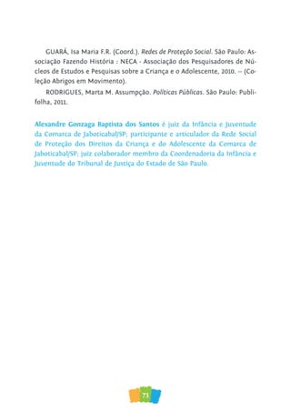 73
GUARÁ, Isa Maria F.R. (Coord.). Redes de Proteção Social. São Paulo: As-
sociação Fazendo História : NECA - Associação dos Pesquisadores de Nú-
cleos de Estudos e Pesquisas sobre a Criança e o Adolescente, 2010. -- (Co-
leção Abrigos em Movimento).
RODRIGUES, Marta M. Assumpção. Políticas Públicas. São Paulo: Publi-
folha, 2011.
Alexandre Gonzaga Baptista dos Santos é juiz da Infância e Juventude
da Comarca de Jaboticabal/SP; participante e articulador da Rede Social
de Proteção dos Direitos da Criança e do Adolescente da Comarca de
Jaboticabal/SP; juiz colaborador membro da Coordenadoria da Infância e
Juventude do Tribunal de Justiça do Estado de São Paulo.
 
