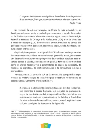 75
O respeito à autonomia e à dignidade de cada um é um imperativo
ético e não um favor que podemos ou não conceder uns aos outros.
Paulo Freire
No contexto da redemocratização, na década de 1980, se fortaleceu no
Brasil, o movimento social e sindical que conquistou o estado democráti-
co de direito expresso em vários documentos legais como: a Constituição
Federal, o Estatuto da Criança e do Adolescente (ECA) a Lei de Diretrizes
e Bases da Educação (LDB) e na literatura crítica produzida no campo das
políticas sociais como: educação, assistência social, saúde, habitação, cul-
tura e lazer, entre outros.
Os princípios expressos no artigo 4º do ECA1
colocam a criança e o ado-
lescente como centralidade no que deve ser garantido a elas, para terem
um desenvolvimento pleno na perspectiva da prioridade absoluta. Esta in-
versão coloca o Estado, a sociedade em geral, a família e a comunidade
como os atores responsáveis e garantidores da saúde, da educação, do
respeito, da dignidade, da proﬁssionalização e da convivência familiar e
comunitária.
Por isso, nesses 25 anos do ECA se faz necessário compartilhar expe-
riências da materialização de seus princípios e diretrizes no cotidiano da
escola pública. Conforme prevê o artigo 3º :
A criança e o adolescente gozam de todos os direitos fundamen-
tais inerentes à pessoa humana, sem prejuízo da proteção in-
tegral de que trata esta Lei, assegurando-se-lhes, por lei ou por
outros meios, todas as oportunidades e facilidades, a ﬁm de lhes
facultar o desenvolvimento físico, mental, moral, espiritual e so-
cial, em condições de liberdade e de dignidade.
1 Art. 4º – É dever da família, da comunidade, da sociedade em geral e do Poder Público assegurar, com
absoluta prioridade, a efetivação dos direitos referentes à vida, à saúde, à alimentação, à educação, ao
familiar e comunitária.
 