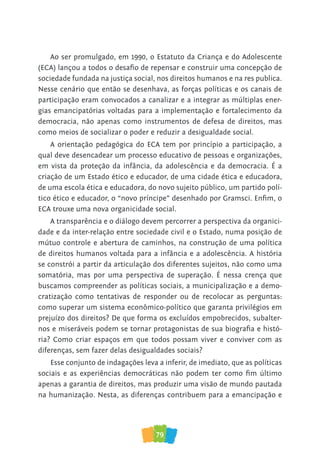 79
Ao ser promulgado, em 1990, o Estatuto da Criança e do Adolescente
(ECA) lançou a todos o desafio de repensar e construir uma concepção de
sociedade fundada na justiça social, nos direitos humanos e na res publica.
Nesse cenário que então se desenhava, as forças políticas e os canais de
participação eram convocados a canalizar e a integrar as múltiplas ener-
gias emancipatórias voltadas para a implementação e fortalecimento da
democracia, não apenas como instrumentos de defesa de direitos, mas
como meios de socializar o poder e reduzir a desigualdade social.
A orientação pedagógica do ECA tem por princípio a participação, a
qual deve desencadear um processo educativo de pessoas e organizações,
em vista da proteção da infância, da adolescência e da democracia. É a
criação de um Estado ético e educador, de uma cidade ética e educadora,
de uma escola ética e educadora, do novo sujeito público, um partido polí-
tico ético e educador, o “novo príncipe” desenhado por Gramsci. Enfim, o
ECA trouxe uma nova organicidade social.
A transparência e o diálogo devem percorrer a perspectiva da organici-
dade e da inter-relação entre sociedade civil e o Estado, numa posição de
mútuo controle e abertura de caminhos, na construção de uma política
de direitos humanos voltada para a infância e a adolescência. A história
se constrói a partir da articulação dos diferentes sujeitos, não como uma
somatória, mas por uma perspectiva de superação. É nessa crença que
buscamos compreender as políticas sociais, a municipalização e a demo-
cratização como tentativas de responder ou de recolocar as perguntas:
como superar um sistema econômico-político que garanta privilégios em
prejuízo dos direitos? De que forma os excluídos empobrecidos, subalter-
nos e miseráveis podem se tornar protagonistas de sua biografia e histó-
ria? Como criar espaços em que todos possam viver e conviver com as
diferenças, sem fazer delas desigualdades sociais?
Esse conjunto de indagações leva a inferir, de imediato, que as políticas
sociais e as experiências democráticas não podem ter como fim último
apenas a garantia de direitos, mas produzir uma visão de mundo pautada
na humanização. Nesta, as diferenças contribuem para a emancipação e
 