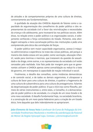 81
de atitudes e de comportamentos próprios de uma cultura de direitos,
contrariamente aos fundamentalistas.
A qualidade da atuação dos CMDCAs depende de fatores como a ca-
pacidade de argumentação dos conselheiros do poder público e dos re-
presentantes da sociedade civil a favor das reivindicações e necessidades
da criança e do adolescente, para incorporá-las nas políticas sociais. Além
disso, na relação entre o poder público e as organizações sociais, é sobe-
jamente conhecida a força controladora do Estado. Portanto, esta abor-
dagem extrapola a mera socialização política das instituições e pede uma
compreensão pela ótica das correlações de forças.
O poder público tem maior capacidade organizativa, acesso à máqui-
na administrativa e experiência no trato das coisas públicas, até porque a
maioria dos dados estava em seu poder, como vacinação, educação infan-
til, saúde para meninas e meninos, que tratassem da questão da sexuali-
dade e da droga, entre outras, e os representantes da sociedade civil estão
cerceados pela realidade. Este fato pode dar margem para que os gover-
nantes utilizem o CMDCA apenas como convalidação ou reduzi-lo a tiete
do governo, em menosprezo à capacidade de reação individual e social.
Finalmente, o desafio dos conselhos, como instâncias democráticas
e de controle social, e de todos os demais organismos, é ultrapassar a
cultura de favor para uma cultura de direitos, é quebrar a hegemonia de
uma cultura de subserviência para uma cultura de protagonismo. Falamos
da desprivatização do poder público. O que o ECA traz como filosofia, por
meio de vários instrumentos e, entre estes, o Conselho, é a democratiza-
ção do poder público e da sociedade, é a criação de um novo Estado e de
uma nova sociedade. O desafio fundamental hoje, na sociedade brasileira,
é a construção de um novo pacto federativo para a criação de um Estado
ético, livre daqueles que dele indevidamente se apropriaram.
João Clemente de Souza Neto é professor do Curso de Pedagogia da Uni-
versidade Presbiteriana Mackenzie e membro da coordenação da Pastoral
do Menor da Região Episcopal Lapa. Contato: j.clemente@uol.com.br
 