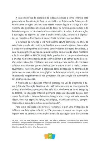 83
A luta em defesa do exercício da cidadania desde a tenra infância está
garantida na Constituição Federal de 1988 e no Estatuto da Criança e do
Adolescente de 1990, uma vez que nesses marcos legais a criança e o ado-
lescente são prioridade absoluta, sendo dever da família, da sociedade e do
Estado assegurar os direitos fundamentais à vida, à saúde, à alimentação,
à educação, ao esporte, ao lazer, à profissionalização, à cultura, à dignida-
de, ao respeito, à liberdade e à convivência familiar e comunitária.
O Estatuto da Criança e do Adolescente (ECA) completa 25 anos de
existência e ainda são muitos os desafios a serem enfrentados; dentre eles
o discurso ideologizante de setores conservadores de nossa sociedade, o
qual não reconhece a criança e o adolescente como sujeito sócio-histórico
e de direitos (FARIA; FINCO, 2011). Nele, predomina a compreensão de que
a criança não tem capacidade de fazer escolhas e de tomar parte de deci-
sões sobre situações cotidianas em que está inserida, enfim, de construir
culturas nas relações que estabelece com o outro e com o meio. Lamen-
tavelmente, não é incomum a presença dessa concepção na formação de
professores e nas práticas pedagógicas de Educação Infantil, o que acaba
impactando negativamente nos processos de construção de autonomia
das crianças pequenas.
A finalidade da Educação Infantil expressa na Lei de Diretrizes e Ba-
ses (LDB) da Educação Nacional de 1996 coincide com as concepções de
criança e de infância preconizadas pelo ECA, conforme se lê no artigo 29
da LDB/96: “A Educação Infantil, primeira etapa da Educação Básica, tem
como finalidade o desenvolvimento integral da criança até seis anos de
idade1
, em seus aspectos físico, psicológico, intelectual e social, comple-
mentando a ação da família e da comunidade”.
Para uma Educação em Direitos Humanos2
e por uma Pedagogia da
Infância na Educação Infantil, o ECA permanece como um importante
legado para as crianças e os profissionais da educação, que diariamente
1 A lei nº 11.274, de 2006, alterou a LDB de 1996, com relação ao Ensino Fundamental de Nove Anos,
incluindo a obrigatoriedade de ingresso aos 6 anos de idade no 1º ano do Ensino Fundamental. Os mu-
nicípios tiveram até 2010 para se adequar a essa lei.
2 Ver Pini; Vanderlei, 2011 e Silva; Tavares, 2010.
 