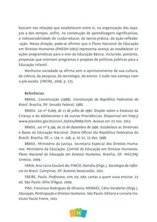 84
buscam nas relações que estabelecem entre si, na organização dos espa-
ços e dos tempos, enfim, na construção de aprendizagens significativas,
a indissociabilidade do cuidar-educar, da teoria-prática, da ação-reflexão-
-ação. Nessa direção, pode-se afirmar que o Plano Nacional de Educação
em Direitos Humanos (PNEDH-2003) representa avanço ao estabelecer 27
ações programáticas para o eixo da Educação Básica, incluindo, portanto,
propostas que orientam programas e projetos de políticas públicas para a
Educação Infantil.
Nenhuma sociedade se afirma sem o aprimoramento de sua cultura,
da ciência, da pesquisa, da tecnologia, do ensino. E tudo isso começa com
a pré-escola. (FREIRE, 2009, p. 57).
Referências
BRASIL. Constituição (1988). Constituição da República Federativa do
Brasil. Brasília, DF: Senado Federal, 1988.
BRASIL. Lei nº 8.069, de 13 de julho de 1990. Dispõe sobre o Estatuto da
Criança e do Adolescente e dá outras Providências. Disponível em http://
www.planalto.gov.br/ccivil_03/leis/l8069.htm. Acesso em 23 nov. 2013.
BRASIL. Lei nº 9.394, de 20 de dezembro de 1996. Estabelece as Diretrizes
e Bases da Educação Nacional. Diário Oficial [da República Federativa do
Brasil]. Brasília, DF, v. 134, n. 248, p. 01-32, 23 dez. 1996.
BRASIL. Ministério da Justiça. Secretaria Especial dos Direitos Huma-
nos. Ministério da Educação. Comitê de Educação em Direitos Humanos.
Plano Nacional de Educação em Direitos Humanos. Brasília, DF: MEC/MJ/
Unesco, 2009.
FARIA, Ana Lúcia Goulart de; FINCO, Daniela (Orgs.). Sociologia da infân-
cia no Brasil. Campinas, SP: Autores Associados, 2011.
FREIRE, Paulo. Professora, sim; tia, não: cartas a quem ousa ensinar. 22
ed. São Paulo: Olho D’Àgua, 2009.
PINI, Francisca Rodrigues de Oliveira; MORAES, Célio Vanderlei (Orgs.).
Educação, Participação e Direitos Humanos. São Paulo: Editora e Livraria Ins-
tituto Paulo Freire, 2011.
 