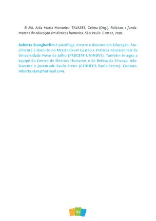 85
SILVA, Aida Maria Monteiro; TAVARES, Celma (Org.). Políticas e funda-
mentos da educação em direitos humanos. São Paulo: Cortez, 2010.
Roberta Stangherlim é psicóloga, mestre e doutora em Educação. Atu-
almente é docente no Mestrado em Gestão e Práticas Educacionais da
Universidade Nove de Julho (PROGEPE-UNINOVE). Também integra a
equipe do Centro de Direitos Humanos e de Defesa da Criança, Ado-
lescente e Juventude Paulo Freire (CEDHECA Paulo Freire). Contato:
roberta.stan@hotmail.com.
 