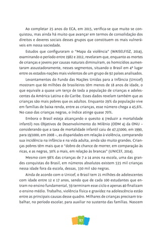 87
Ao completar 25 anos do ECA, em 2015, verifica-se que muito se con-
quistou, mas ainda há muito que avançar em termos de consolidação dos
direitos e deveres sociais desses grupos que constituem os mais vulnerá-
veis em nossa sociedade.
Estudos que configuraram o “Mapa da violência” (WAISELFISZ, 2014),
examinando o período entre 1982 e 2012, revelaram que, enquanto as mortes
de crianças e jovens por causas naturais diminuíram, os homicídios aumen-
taram assustadoramente, nesses segmentos, situando o Brasil em 4ª lugar
entre os estados-nações mais violentos de um grupo de 92 países analisados.
Levantamentos do Fundo das Nações Unidas para a Infância (Unicef)
mostram que 60 milhões de brasileiros têm menos de 18 anos de idade, o
que equivale a quase um terço de toda a população de crianças e adoles-
centes da América Latina e do Caribe. Esses dados revelam também que as
crianças são mais pobres que os adultos. Enquanto 29% da população vive
em famílias de baixa renda, entre as crianças, esse número chega a 45,6%.
No caso das crianças negras, o índice atinge quase 70%.
Embora o Brasil esteja alcançando o quesito 4 (reduzir a mortalidade
infantil) nos Objetivos de Desenvolvimento do Milênio (ODM 4) da ONU –
considerando que a taxa de mortalidade infantil caiu de 47,1/1000, em 1990,
para 19/1000, em 2008 –, as disparidades em relação à violência, comparando
sua incidência na infância e na vida adulta, ainda são muito grandes. Crian-
ças pobres têm mais que o “dobro de chance de morrer, em comparação às
ricas, e as negras, 50% a mais, em relação às brancas” (UNICEF, 2014).
Mesmo com 98% das crianças de 7 a 14 anos na escola, uma das gran-
des conquistas do Brasil, em números absolutos existem 535 mil crianças
nessa idade fora da escola, dessas, 330 mil são negras.
Ainda de acordo com o Unicef, o Brasil tem 21 milhões de adolescentes
com idade entre 12 e 17 anos, sendo que de cada 100 estudantes que en-
tram no ensino fundamental, 59 terminam esse ciclo e apenas 40 finalizam
o ensino médio. Trabalho, violência física e gravidez na adolescência estão
entre as principais causas desse quadro. Milhares de crianças precisam tra-
balhar, no período escolar, para auxiliar no sustento das famílias. Nascem
 