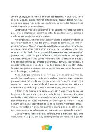 88
300 mil crianças, filhos e filhas de mães adolescentes. A cada hora, cinco
casos de violência contra meninas e meninos são registrados no País, situ-
ação que se agrava mais ainda se considerarmos que muitos desses crimes
nunca chegam a ser denunciados.
Gandhi ensinava que se desejamos a paz, devemos nos preparar para a
paz, sendo a própria paz o caminho e cabendo a cada um de nós sermos a
mudança que desejamos para o mundo.
No tempo atual, em que forças conservadoras e neoconservadoras se
aproveitam principalmente dos grandes meios de comunicação para en-
gendrar “soluções fáceis”, propondo a violência para combater a violência,
devemos aguçar nossa crítica perscrutando as raízes mais profundas des-
se estado social. Paulo Freire, ao se definir como um “menino conectivo”
(MAFRA, 2007), mostrou que a infância e a adolescência não são apenas
uma fase da vida, mas uma condição humana para continuarmos a existir.
É na condição criança que emerge a esperança, a ternura, a curiosidade, o
encantamento, a amorosidade, a lealdade, a compaixão e a solidariedade.
Se essas categorias se esvaem, nos tornamos cada vez menos humanos e
caminhamos para a barbárie.
A sociedade que cultua múltiplas formas de violência (física, simbólica,
econômica, moral etc.) gera crianças e adultos violentos. Urge, portanto,
promover uma cultura da paz em que os valores humanos infantis, em
consonância com a racionalidade adulta na perspectiva de uma ética hu-
manizadora, sejam base para uma sociedade mais justa e fraterna.
O Estatuto da Criança e do Adolescente não é uma conquista apenas
brasileira e de alguns povos, mas uma criação resultante de muitos sabe-
res de diferentes culturas a ser estendida a toda humanidade. Como é pos-
sível aceitarmos, em nosso país ou em qualquer lugar do mundo, crianças
e jovens sem escola, submetidos ao trabalho escravo, violentados sexual-
mente, recrutados e mortos nas guerras, a exemplo do que ocorre ainda
agora no massacre de palestinos e em muitos outros lugares do mundo?
O que devemos eliminar não é a infância, mas a malvadez adulta que
instauramos nela para, um dia, contemplarmos em realidade o que foi
 