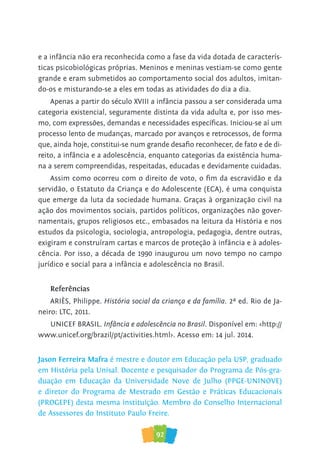 92
e a infância não era reconhecida como a fase da vida dotada de caracterís-
ticas psicobiológicas próprias. Meninos e meninas vestiam-se como gente
grande e eram submetidos ao comportamento social dos adultos, imitan-
do-os e misturando-se a eles em todas as atividades do dia a dia.
Apenas a partir do século XVIII a infância passou a ser considerada uma
categoria existencial, seguramente distinta da vida adulta e, por isso mes-
mo, com expressões, demandas e necessidades específicas. Iniciou-se aí um
processo lento de mudanças, marcado por avanços e retrocessos, de forma
que, ainda hoje, constitui-se num grande desafio reconhecer, de fato e de di-
reito, a infância e a adolescência, enquanto categorias da existência huma-
na a serem compreendidas, respeitadas, educadas e devidamente cuidadas.
Assim como ocorreu com o direito de voto, o fim da escravidão e da
servidão, o Estatuto da Criança e do Adolescente (ECA), é uma conquista
que emerge da luta da sociedade humana. Graças à organização civil na
ação dos movimentos sociais, partidos políticos, organizações não gover-
namentais, grupos religiosos etc., embasados na leitura da História e nos
estudos da psicologia, sociologia, antropologia, pedagogia, dentre outras,
exigiram e construíram cartas e marcos de proteção à infância e à adoles-
cência. Por isso, a década de 1990 inaugurou um novo tempo no campo
jurídico e social para a infância e adolescência no Brasil.
Referências
ARIÈS, Philippe. História social da criança e da família. 2ª ed. Rio de Ja-
neiro: LTC, 2011.
UNICEF BRASIL. Infância e adolescência no Brasil. Disponível em: <http://
www.unicef.org/brazil/pt/activities.html>. Acesso em: 14 jul. 2014.
Jason Ferreira Mafra é mestre e doutor em Educação pela USP, graduado
em História pela Unisal. Docente e pesquisador do Programa de Pós-gra-
duação em Educação da Universidade Nove de Julho (PPGE-UNINOVE)
e diretor do Programa de Mestrado em Gestão e Práticas Educacionais
(PROGEPE) desta mesma instituição. Membro do Conselho Internacional
de Assessores do Instituto Paulo Freire.
 