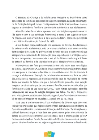 94
O Estatuto da Criança e do Adolescente inaugura no Brasil uma outra
concepção de família ao conceber na sua principiologia, pautada pela Doutri-
na da Proteção Integral, outras configurações e dinâmicas familiares e ao as-
segurar a convivência familiar e comunitária as crianças e aos adolescentes.
A família deixa de ser vista, apenas como instituição ou problema social
(de acordo com a sua condição financeira) e passa a ser sujeito coletivo,
na medida em que a “família é a base da sociedade”, conforme preconiza
o art. 226 da Constituição Federal de 1988.
A família tem responsabilidade em assesurar os direitos fundamentais
da criança e do adolescente, não de maneira isolada, mas com a efetiva
participação do Estado na provisão dos direitos sociais e econômicos que
asseguram a capacidade de promoção para reprodução e proteção social
de seus integrantes. Nesse sentido, o art. 4º do ECA estabelece que é dever
do Estado, da família e da sociedade em geral assegurar esses direitos.
Muito precisa ser feito para concretizar no chão social essa nova lógica
de família, a partir do ECA. Ainda no Brasil ocorrem inúmeras arbitrariedades
em assegurar a convivência familiar e comunitária como direito inerente à
criança e adolescente. Exemplo de tal distanciamento entre a lei e as práti-
cas, destaca-se a repercussão internacional do caso do município de Monte
Santo no interior da Bahia, em que o Juiz de Direito procedeu com adoção
irregular de cinco crianças de uma mesma família, que foram adotadas por
famílias do Estado de São Paulo (DÉCIMO, Tiago. Artigo publicado. Juiz fixa
indenização em caso de adoção irregular na Bahia, fev, 2013. Disponível
em: <http://www.estadao.com.br/noticias/geral,juiz-fixa-indenizacao-em-ca-
so-de-adocao-irregular-na-ba,998883>. Acesso em: 22 jul. 2011.)
Esse caso é um retrato social das violações de direitos que ocorrem,
inclusive por pessoas que representam órgãos estruturantes do Sistema de
Garantia dos Direitos Humanos de Criança e Adolescente. Tal situação des-
cabível demonstra que a luta deve ser permanente pelos mecanismos de
defesa dos diversos segmentos da sociedade, pois a promulgação do ECA
foi imprescindível no Estado Democrático de Direito. No entanto, é preciso
que os direitos fundamentais sejam exigidos cotidianamente – desafio não
 