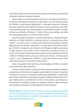 95
muito fácil, tendo em vista que se dá no campo dinamizado por diferentes
interesses, tensões e disputas de poder.
Desse modo, em recente palestra ocorrida no Seminário do Movimen-
to Nacional de Direitos Humanos em São Paulo, o Juiz de Direito da Vara
da Infância e Juventude de Jaboticabal, o educador Alexandre Gonzaga,
disse que o ECA não anda sozinho, portanto, precisa de pessoas que lutem
incansavelmente pela sua concretização na sociedade brasileira. Comple-
mentou sua reflexão, afirmando: “a única Norma, que conheço, que anda
com suas próprias pernas, é a Norma minha vizinha”.
Nesses exemplos de olhares e atuações tão díspares, envolvendo repre-
sentantes do Poder Judiciário, é possivel verificar a coexistência de duas
“éticas”: o primeiro caso se embasa pela Doutrina da Situação Irregular,
lógica perversa do ditame reducionista e conservador da forma de se exer-
gar a família. O segundo, pela Doutrina da Proteção Integral, que coloca
o Poder Judiciário, não como o “dono” do Sistema, mas sem ser único, se
coloca a serviço do fortalecimento de práticas sociais capazes de articular
a Rede de Proteção Social, para que, de fato e de direito, a família possa
cumprir o seu protagonismo histórico na luta por direitos sociais, bem
como de participar da vida pública democrática.
Assim, não poderá haver políticas pensadas para as famílias, mas polí-
ticas construídas com as famílias.
É nesse contexto político-social de transformações profundas e disputas
de poder que o ECA deve ser protegido e promovido. Para tanto, é imperioso
reconhecer os avanços e os desafios trazidos pela elaboração e implementa-
ção do Plano Nacional de Promoção, Proteção e Defesa do Direito de Crian-
ças e Adolescentes à Convivência Familiar e Comunitária, que direciona a
concretização de políticas, programas, projetos serviços e ações interseto-
riais voltados a complexa e contemporânea família brasileira.
Marcia Guerra é assistente social, mestre em serviço social, doutoranda
em serviço social pela PUC-SP e atua como educadora e assessora de pro-
jetos sociais do Núcleo de Trabalho Comunitários da PUC-SP. Contato:
marciaguerrabr@yahoo.com.br.
 