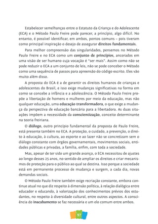 97
Estabelecer semelhanças entre o Estatuto da Criança e do Adolescente
(ECA) e o Método Paulo Freire pode parecer, a princípio, algo difícil. No
entanto, é possível identificar, em ambos, pontos comuns – pois tiveram
como principal inspiração o desejo de assegurar direitos fundamentais.
Para melhor compreensão das singularidades, pensemos no Método
Paulo Freire e no ECA como um conjunto de princípios, ancorados em
uma visão de ser humano cuja vocação é “ser mais”. Assim como não se
pode reduzir o ECA a um conjunto de leis, não se pode conceber o Método
como uma sequência de passos para apreensão do código escrito. Eles vão
muito além disso.
A proposta do ECA é a de garantir os direitos humanos de crianças e
adolescentes do Brasil, e isso exige mudanças significativas na forma em
como se concebe a infância e a adolescência. O Método Paulo Freire pro-
põe a libertação de homens e mulheres por meio da educação, mas não
qualquer educação, uma educação transformadora, o que exige a mudan-
ça da perspectiva de educação bancária para a libertadora. As duas situ-
ações impõem a necessidade da conscientização, conceito determinante
na teoria freiriana.
O diálogo, outro princípio fundamental da proposta de Paulo Freire,
está presente também no ECA. A proteção, o cuidado, a prevenção, o direi-
to à educação, à cultura, ao esporte e ao lazer não se concretizam sem o
diálogo constante com órgãos governamentais, movimentos sociais, enti-
dades públicas e privadas, a família, enfim, com toda a sociedade.
Mas, apesar de ter sido um grande avanço, o ECA necessitou de ajustes
ao longo desses 25 anos, no sentido de ampliar os direitos e criar mecanis-
mos de proteção para o público ao qual se destina. Isso porque a sociedade
está em permanente processo de mudança e surgem, a cada dia, novas
demandas sociais.
O Método Paulo Freire também exige recriação constante, embora con-
tinue atual no que diz respeito à dimensão política, à relação dialógica entre
educador e educando, à valorização dos conhecimentos prévios dos estu-
dantes, no respeito à diversidade cultural, entre outros aspectos. A consci-
ência do inacabamento se faz necessária e um elo comum entre ambos.
 