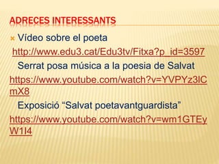 ADRECES INTERESSANTS
 Vídeo sobre el poeta
http://www.edu3.cat/Edu3tv/Fitxa?p_id=3597
Serrat posa música a la poesia de Salvat
https://www.youtube.com/watch?v=YVPYz3lC
mX8
Exposició “Salvat poetavantguardista”
https://www.youtube.com/watch?v=wm1GTEy
W1I4
 