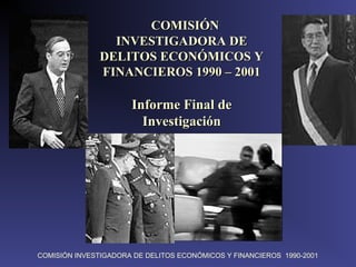COMISIÓN INVESTIGADORA DE DELITOS ECONÓMICOS Y FINANCIEROS 1990-2001
  COMISIÓN COMISIÓN 
INVESTIGADORA DE INVESTIGADORA DE 
DELITOS ECONÓMICOS Y DELITOS ECONÓMICOS Y 
FINANCIEROS 1990 – 2001FINANCIEROS 1990 – 2001
Informe Final de Informe Final de 
InvestigaciónInvestigación
 