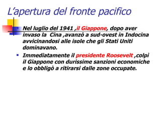 L’apertura del fronte pacifico   Nel luglio del 1941 , il Giappone , dopo aver invaso la  Cina ,avanzò a sud-ovest in Indocina avvicinandosi alle isole che gli Stati Uniti dominavano. Immediatamente il  presidente Roosevelt  ,colpì il Giappone con durissime sanzioni economiche e lo obbligò a ritirarsi dalle zone occupate.   