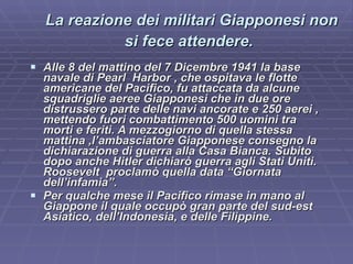 La reazione dei militari Giapponesi non si fece attendere.   Alle 8 del mattino del 7 Dicembre 1941 la base navale di Pearl  Harbor , che ospitava le flotte americane del Pacifico, fu attaccata da alcune squadriglie aeree Giapponesi che in due ore distrussero parte delle navi ancorate e 250 aerei , mettendo fuori combattimento 500 uomini tra morti e feriti. A mezzogiorno di quella stessa mattina ,l’ambasciatore Giapponese consegno la dichiarazione di guerra alla Casa Bianca. Subito dopo anche Hitler dichiarò guerra agli Stati Uniti. Roosevelt  proclamò quella data “Giornata dell’infamia”. Per qualche mese il Pacifico rimase in mano al Giappone il quale occupò gran parte del sud-est Asiatico, dell’Indonesia, e delle Filippine.   
