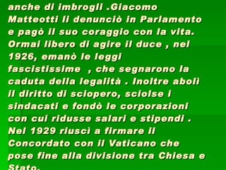 Le elezioni del 1924 segnarono la vittoria del fascismo per mezzo anche di imbrogli .Giacomo Matteotti li denunciò in Parlamento e pagò il suo coraggio con la vita. Ormai libero di agire il duce , nel 1926, emanò le leggi fascistissime  , che segnarono la caduta della legalità . Inoltre abolì il diritto di sciopero, sciolse i sindacati e fondò le corporazioni con cui ridusse salari e stipendi . Nel 1929 riuscì a firmare il Concordato con il Vaticano che pose fine alla divisione tra Chiesa e Stato. 