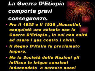 La Guerra D’Etiopia comporta gravi conseguenze. Fra il 1935 e il 1936 ,Mussolini, conquistò una colonia con la Guerra D’Etiopia , in cui non esitò ad usare i gas contro i civili.  Il Regno D’Italia fu proclamato Impero. Ma la Società delle Nazioni gli inflisse le inique sanzioni inducendolo  a cercare nuovi alleati come :La Germania 