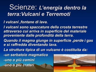 Scienze:  L’energia dentro la terra:Vulcani e Terremoti I vulcani ,fontane di lava. I vulcani sono spaccature della crosta terrestre attraverso cui arriva in superficie del materiale proveniente dalle profondità della terra. Quando il magma giunge in superficie ,perde i gas e si raffredda diventando lava. La struttura tipica di un vulcano è costituita da: -un serbatoio magmatico -uno o più camini -uno o più crateri 