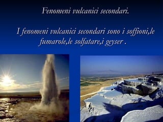 Fenomeni vulcanici secondari.  I fenomeni vulcanici secondari sono i soffioni,le fumarole,le solfatare,i geyser .   