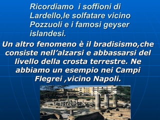 Un altro fenomeno è il bradisismo,che consiste nell’alzarsi e abbassarsi del livello della crosta terrestre. Ne abbiamo un esempio nei Campi Flegrei ,vicino Napoli. Ricordiamo  i soffioni di Lardello,le solfatare vicino Pozzuoli e i famosi geyser islandesi. 