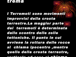 Quando la terra trema I Terremoti   sono movimenti improvvisi della crosta terrestre.La maggior parte dei  terremoti è determinata dallo scontro delle zolle tettoniche. Il punto in cui avviene la rottura delle rocce si  chiama ipocentro ,mentre quello della crosta terrestre, verticale ad esso,si  chiama  epicentro. 