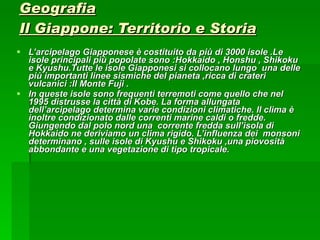 Geografia Il Giappone: Territorio e Storia L’arcipelago Giapponese è costituito da più di 3000 isole .Le isole principali più popolate sono :Hokkaido , Honshu , Shikoku e Kyushu.Tutte le isole Giapponesi si collocano lungo  una delle più importanti linee sismiche del pianeta ,ricca di crateri vulcanici :Il Monte Fuji . In queste isole sono frequenti terremoti come quello che nel 1995 distrusse la città di Kobe. La forma allungata dell’arcipelago determina varie condizioni climatiche. Il clima è inoltre condizionato dalle correnti marine caldi o fredde. Giungendo dal polo nord una  corrente fredda sull’isola di Hokkaido ne deriviamo un clima rigido. L’influenza dei  monsoni determinano , sulle isole di Kyushu e Shikoku ,una piovosità abbondante e una vegetazione di tipo tropicale. 