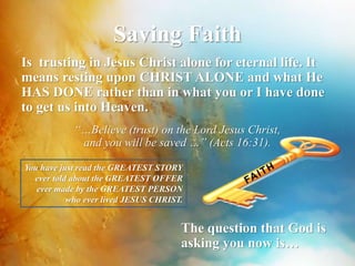 Saving Faith 
Is trusting in Jesus Christ alone for eternal life. It 
means resting upon CHRIST ALONE and what He 
HAS DONE rather than in what you or I have done 
to get us into Heaven. 
“…Believe (trust) on the Lord Jesus Christ, 
and you will be saved …” (Acts 16:31). 
You have just read the GREATEST STORY 
ever told about the GREATEST OFFER 
ever made by the GREATEST PERSON 
who ever lived JESUS CHRIST. 
The question that God is 
asking you now is… 
 
