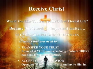 Receive Christ 
Would You Like To Receive The Gift of Eternal Life? 
Because this is such an important matter… 
LET’S CLARIFY JUST WHAT IT INVOLVES. 
It means that you need to: 
• TRANSFER YOUR TRUST 
From what YOU have been doing to what CHRIST 
has done for you on His cross. 
• ACCEPT CHRIST AS SAVIOR 
Open the “door” to your heart and invite Him in. 
 