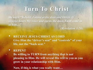 Turn To Christ 
He says, “Behold, I stand at the door and knock. If 
anyone hears My voice and opens the door, I will come in 
to him…” 
(Revelation 3:20). 
• RECEIVE JESUS CHRIST AS LORD 
Give Him the “driver’s seat” and “controls” of your 
life, not the “back seat.” 
• REPENT 
Be willing to TURN from anything that is not 
pleasing to Him. He will reveal His will to you as you 
grow in your relationship with Him. 
Now, if this is what you really want… 
 