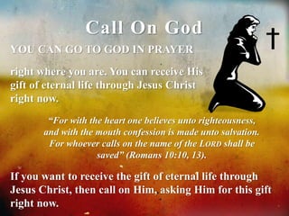 Call On God 
YOU CAN GO TO GOD IN PRAYER 
right where you are. You can receive His 
gift of eternal life through Jesus Christ 
right now. 
“For with the heart one believes unto righteousness, 
and with the mouth confession is made unto salvation. 
For whoever calls on the name of the LORD shall be 
saved” (Romans 10:10, 13). 
If you want to receive the gift of eternal life through 
Jesus Christ, then call on Him, asking Him for this gift 
right now. 
 