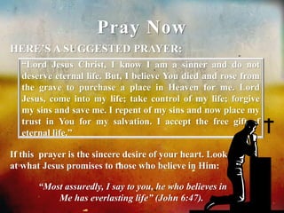 Pray Now 
HERE’S A SUGGESTED PRAYER: 
“Lord Jesus Christ, I know I am a sinner and do not 
deserve eternal life. But, I believe You died and rose from 
the grave to purchase a place in Heaven for me. Lord 
Jesus, come into my life; take control of my life; forgive 
my sins and save me. I repent of my sins and now place my 
trust in You for my salvation. I accept the free gift of 
eternal life.” 
If this prayer is the sincere desire of your heart. Look 
at what Jesus promises to those who believe in Him: 
“Most assuredly, I say to you, he who believes in 
Me has everlasting life” (John 6:47). 
 