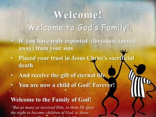 Welcome! 
Welcome to God’s Family! 
• If you have truly repented (forsaken, turned 
away) from your sins 
• Placed your trust in Jesus Christ’s sacrificial 
death 
• And receive the gift of eternal life 
• You are now a child of God! Forever! 
Welcome to the Family of God! 
“But as many as received Him, to them He gave 
the night to become children of God, to those 
who believe in His name” (John 1:12). 
 