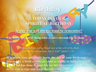 Birthday 
TODAY IS YOUR 
SPIRITUAL BIRTHDAY 
A day you will always want to remember! 
The Bible speaks of those who receive eternal life in these 
words: 
“Who were born, not of blood, nor of the will of the flesh, 
nor of the will of man, but of God” (John 1:13). 
When you were physically born, the day of your birth was 
attested by a birth certificate. And so today, to help you recall 
what God has done in your life on this important day, we 
invite you to sign and keep the following… 
 