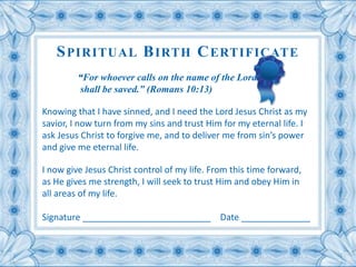 SPIRITUAL BIRTH CERTIFICATE 
“For whoever calls on the name of the Lord 
shall be saved.” (Romans 10:13) 
Knowing that I have sinned, and I need the Lord Jesus Christ as my 
savior, I now turn from my sins and trust Him for my eternal life. I 
ask Jesus Christ to forgive me, and to deliver me from sin’s power 
and give me eternal life. 
I now give Jesus Christ control of my life. From this time forward, 
as He gives me strength, I will seek to trust Him and obey Him in 
all areas of my life. 
Signature __________________________ Date ______________ 
 