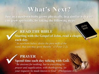 What’s Next? 
Just as a newborn baby grows physically, in a similar way you 
can grow spiritually, by taking the following steps: 
READ THE BIBLE 
Starting with the Gospel of John, read a chapter 
each day. 
“As newborn babes, desire the pure milk of the 
word, that you may grow thereby” (1 Peter 2:2). 
PRAYER 
Spend time each day talking with God. 
“Be anxious for nothing, but in everything by 
prayer and supplication, with thanksgiving, let 
your requests be made known to God” (Philippians 4:6). 
 