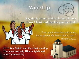 Worship 
Regularly attend a church that Honors 
Jesus Christ and teaches you the Bible 
“I was glad when they said to me, 
Let us go into the house of the LORD.” 
(Psalm 122:1) 
GOD is a Spirit: and they that worship 
Him must worship Him in Spirit and 
truth” (John 4:24). 
 